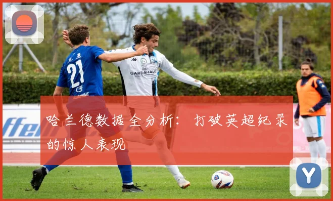 哈兰德数据全分析：打破英超纪录的惊人表现