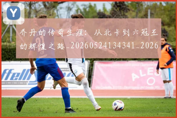 乔丹的传奇生涯：从北卡到六冠王的辉煌之路_20260524134341_20260608142417